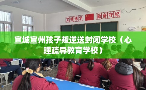 宣城宣州孩子叛逆送封闭学校（心理疏导教育学校）