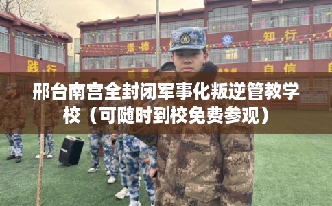 邢台南宫全封闭军事化叛逆管教学校（可随时到校免费参观）