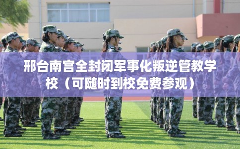 邢台南宫全封闭军事化叛逆管教学校（可随时到校免费参观）