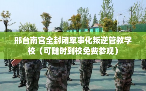 邢台南宫全封闭军事化叛逆管教学校（可随时到校免费参观）