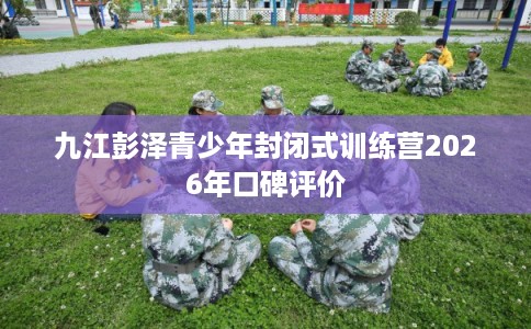 九江彭泽青少年封闭式训练营2026年口碑评价