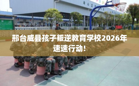 邢台威县孩子叛逆教育学校2026年速速行动!