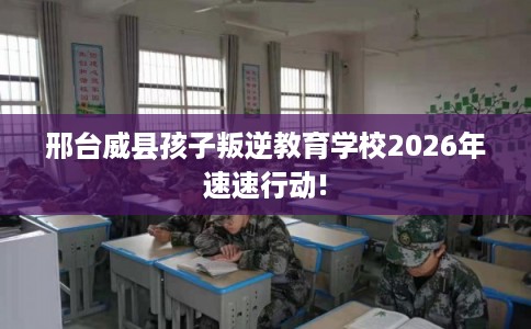邢台威县孩子叛逆教育学校2026年速速行动!