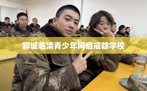 聊城临清青少年网瘾戒除学校