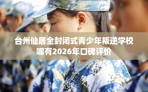 台州仙居全封闭式青少年叛逆学校哪有2026年口碑评价