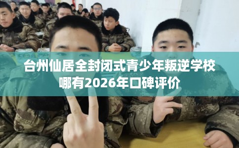 台州仙居全封闭式青少年叛逆学校哪有2026年口碑评价
