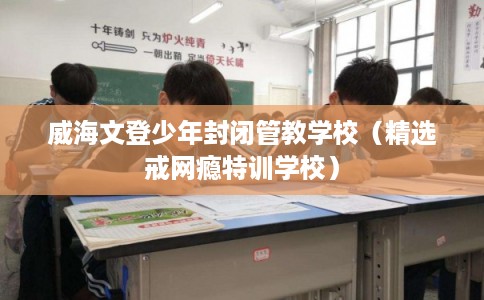 威海文登少年封闭管教学校（精选戒网瘾特训学校）