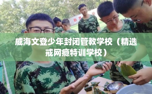 威海文登少年封闭管教学校（精选戒网瘾特训学校）