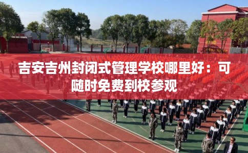 吉安吉州封闭式管理学校哪里好：可随时免费到校参观