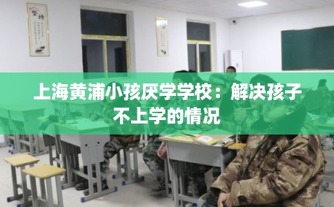 上海黄浦小孩厌学学校：解决孩子不上学的情况