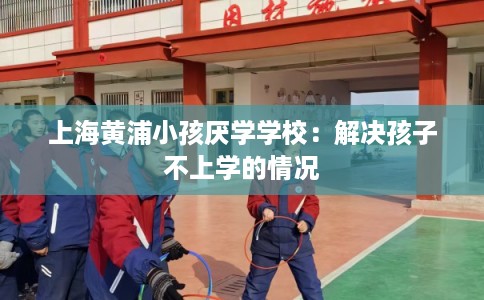 上海黄浦小孩厌学学校：解决孩子不上学的情况