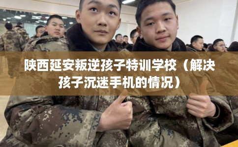 陕西延安叛逆孩子特训学校（解决孩子沉迷手机的情况）