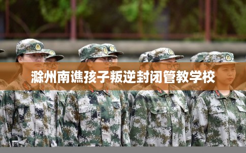 滁州南谯孩子叛逆封闭管教学校