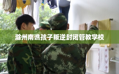 滁州南谯孩子叛逆封闭管教学校