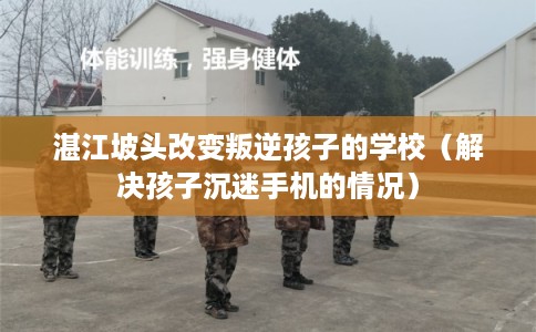 湛江坡头改变叛逆孩子的学校（解决孩子沉迷手机的情况）