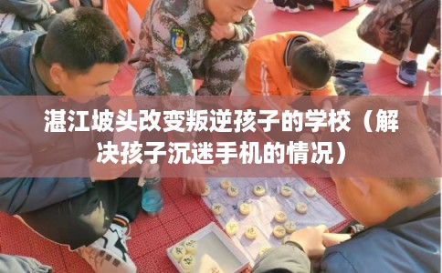 湛江坡头改变叛逆孩子的学校（解决孩子沉迷手机的情况）