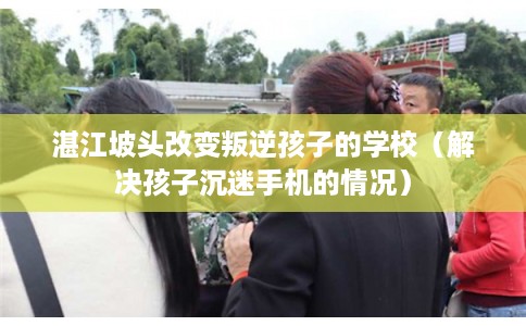 湛江坡头改变叛逆孩子的学校（解决孩子沉迷手机的情况）