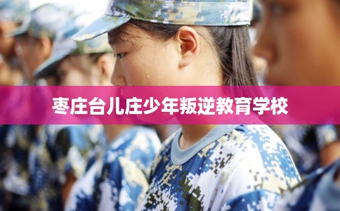 枣庄台儿庄少年叛逆教育学校 枣庄台儿庄少年叛逆教育学校