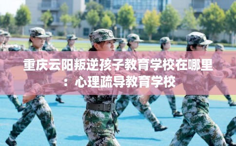 重庆云阳叛逆孩子教育学校在哪里:心理疏导教育学校 重庆云阳叛逆孩子教育学校在哪里:心理疏导教育学校