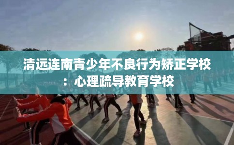 清远连南青少年不良行为矫正学校:心理疏导教育学校 清远连南青少年不良行为矫正学校:心理疏导教育学校