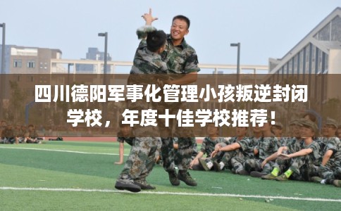 四川德阳军事化管理小孩叛逆封闭学校,年度十佳学校推荐! 四川德阳军事化管理小孩叛逆封闭学校,年度十佳学校推荐!