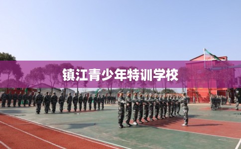 镇江青少年特训学校 镇江青少年特训学校