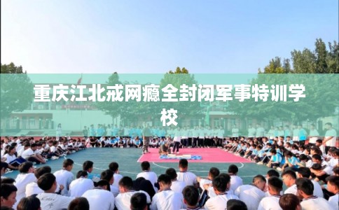 重庆江北戒网瘾全封闭军事特训学校
