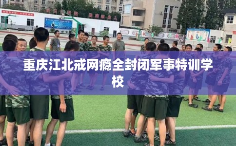 重庆江北戒网瘾全封闭军事特训学校
