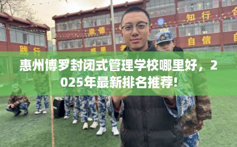 惠州博罗封闭式管理学校哪里好，2025年最新排名推荐!