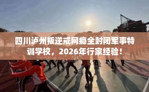 四川泸州叛逆戒网瘾全封闭军事特训学校，2026年行家经验！