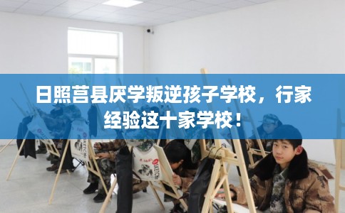日照莒县厌学叛逆孩子学校,行家经验这十家学校! 日照莒县厌学叛逆孩子学校,行家经验这十家学校!