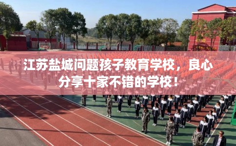 江苏盐城问题孩子教育学校，良心分享十家不错的学校！