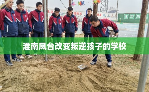 淮南凤台改变叛逆孩子的学校 淮南凤台改变叛逆孩子的学校