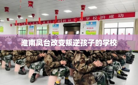 淮南凤台改变叛逆孩子的学校 淮南凤台改变叛逆孩子的学校