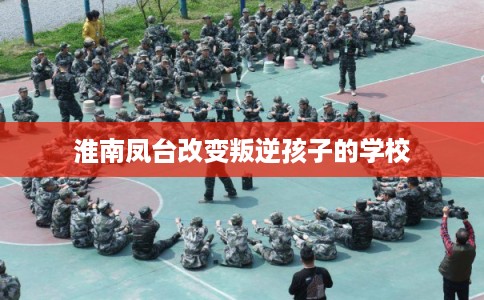 淮南凤台改变叛逆孩子的学校