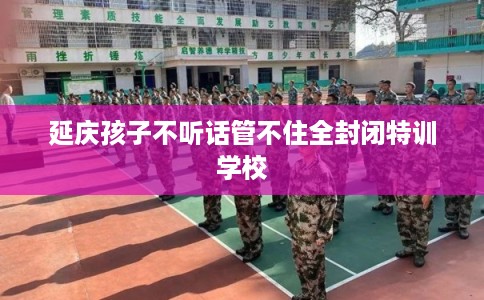 延庆孩子不听话管不住全封闭特训学校