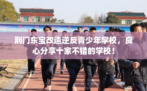 荆门东宝改造逆反青少年学校，良心分享十家不错的学校！
