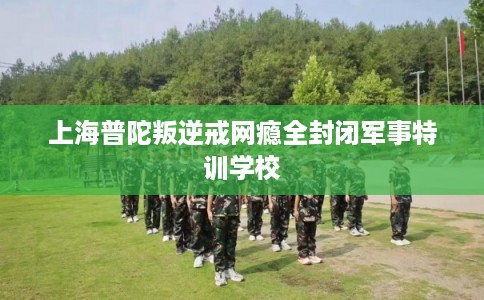 上海普陀叛逆戒网瘾全封闭军事特训学校