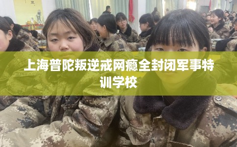 上海普陀叛逆戒网瘾全封闭军事特训学校