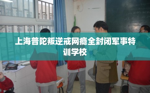 上海普陀叛逆戒网瘾全封闭军事特训学校