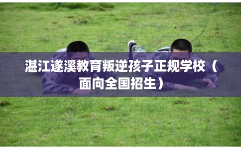 湛江遂溪教育叛逆孩子正规学校（面向全国招生）