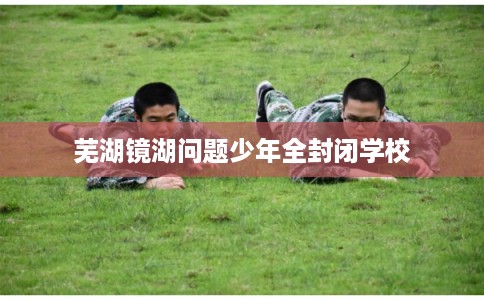 芜湖镜湖问题少年全封闭学校