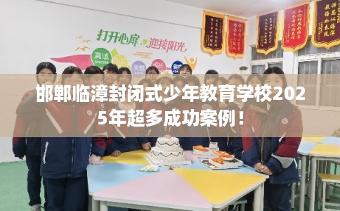 邯郸临漳封闭式少年教育学校2025年超多成功案例！
