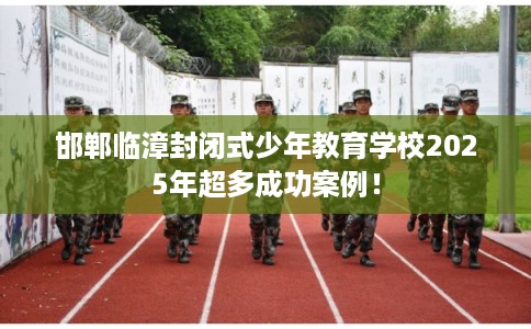 邯郸临漳封闭式少年教育学校2025年超多成功案例！