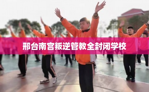邢台南宫叛逆管教全封闭学校