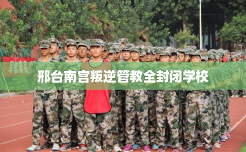 邢台南宫叛逆管教全封闭学校