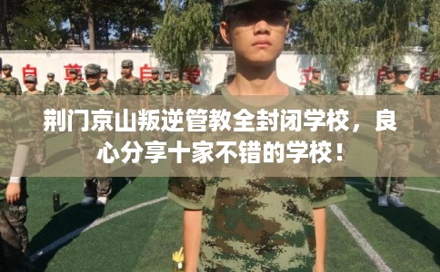 荆门京山叛逆管教全封闭学校，良心分享十家不错的学校！