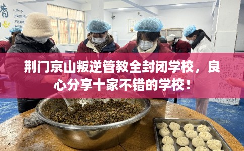 荆门京山叛逆管教全封闭学校，良心分享十家不错的学校！