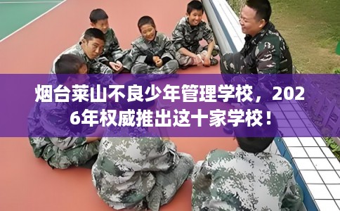 烟台莱山不良少年管理学校，2026年权威推出这十家学校！