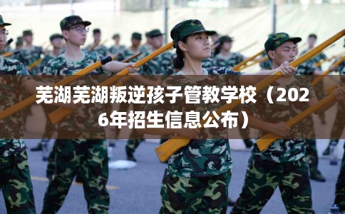 芜湖芜湖叛逆孩子管教学校（2026年招生信息公布）
